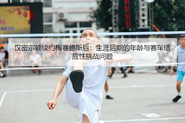 汉密尔顿续约梅赛德斯后：生涯后期的年龄与赛车适应性挑战问题